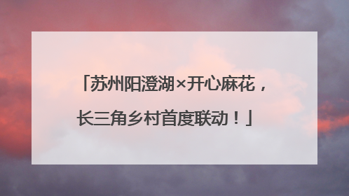 苏州阳澄湖×开心麻花，长三角乡村首度联动！