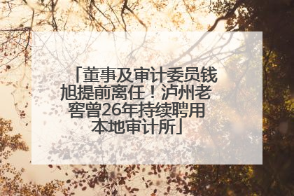 董事及审计委员钱旭提前离任！泸州老窖曾26年持续聘用本地审计所