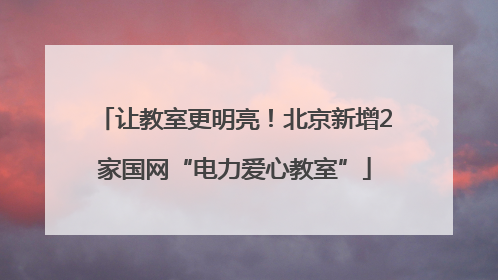 让教室更明亮！北京新增2家国网“电力爱心教室”