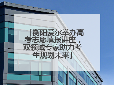 衡阳爱尔举办高考志愿填报讲座，双领域专家助力考生规划未来