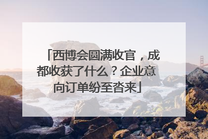 西博会圆满收官，成都收获了什么？企业意向订单纷至沓来
