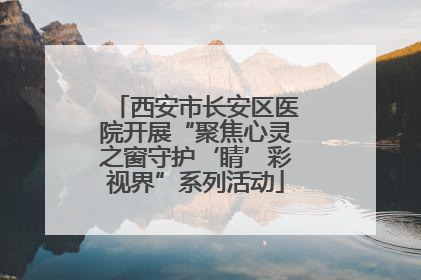 西安市长安区医院开展“聚焦心灵之窗守护‘睛’彩视界”系列活动