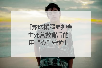 豫医援疆显担当 生死营救背后的用“心”守护