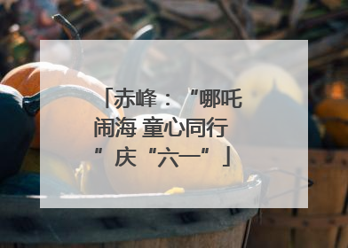 赤峰：“哪吒闹海 童心同行”庆“六一”