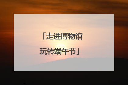 走进博物馆 玩转端午节