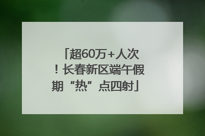 超60万+人次！长春新区端午假期“热”点四射