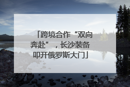 跨境合作“双向奔赴”，长沙装备叩开俄罗斯大门