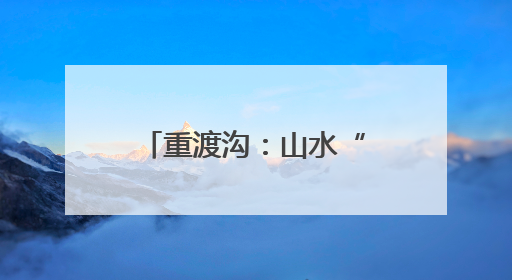 重渡沟：山水“盲盒”惊喜开 文旅融合引客来