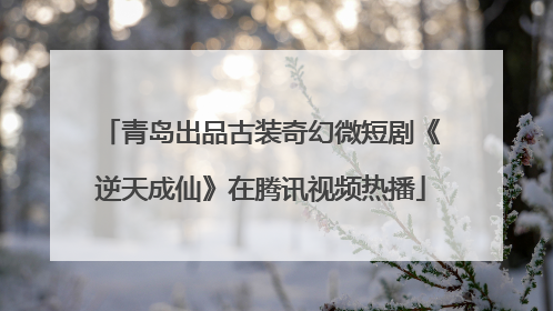 青岛出品古装奇幻微短剧《逆天成仙》在腾讯视频热播