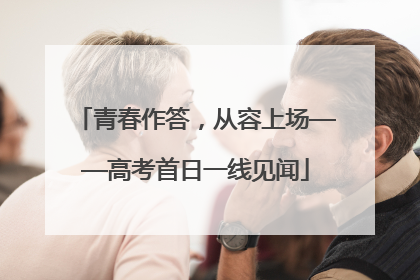 青春作答，从容上场——高考首日一线见闻