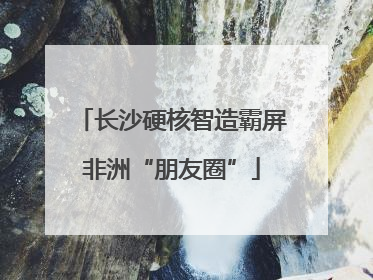 长沙硬核智造霸屏非洲“朋友圈”