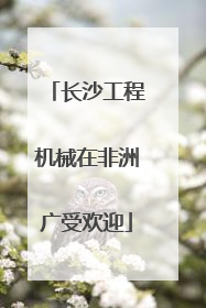 长沙工程机械在非洲广受欢迎
