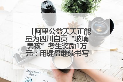 阿里公益天天正能量为四川自贡“玻璃男孩”考生奖励1万元：用键盘继续书写不设限的人生