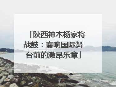 陕西神木杨家将战鼓：奏响国际舞台前的激昂乐章