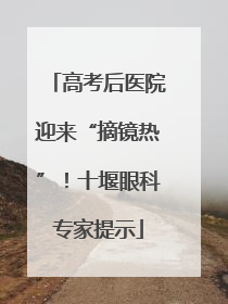 高考后医院迎来“摘镜热”！十堰眼科专家提示