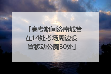 高考期间济南城管在14处考场周边设置移动公厕30处