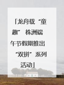 龙舟载“童趣” 株洲端午节假期推出“双拼”系列活动