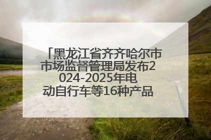 黑龙江省齐齐哈尔市市场监督管理局发布2024-2025年电动自行车等16种产品质量监督抽查情况