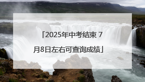 2025年中考结束 7月8日左右可查询成绩
