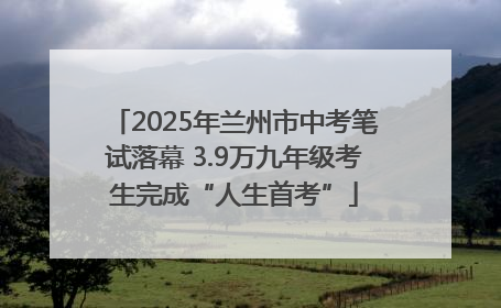 2025年兰州市中考笔试落幕 3.9万九年级考生完成“人生首考”
