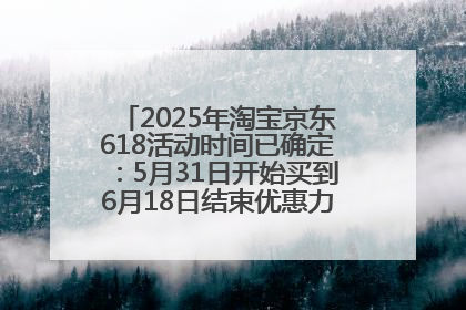 2025年淘宝京东618活动时间已确定：5月31日开始买到6月18日结束优惠力度最大最便宜！