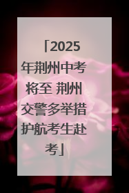 2025年荆州中考将至 荆州交警多举措护航考生赴考