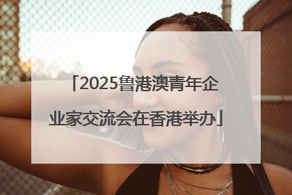 2025鲁港澳青年企业家交流会在香港举办