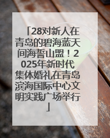 28对新人在青岛的碧海蓝天间海誓山盟！2025年新时代集体婚礼在青岛滨海国际中心文明实践广场举行