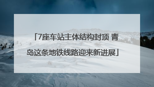 7座车站主体结构封顶 青岛这条地铁线路迎来新进展