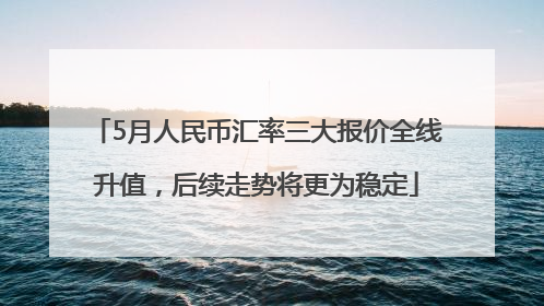 5月人民币汇率三大报价全线升值，后续走势将更为稳定